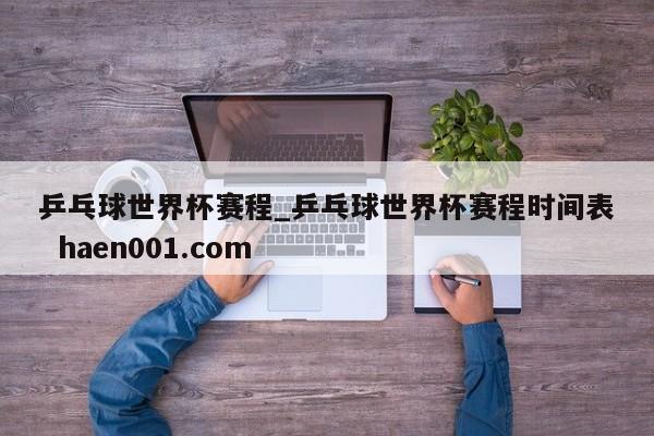 乒乓球世界杯赛程_乒乓球世界杯赛程时间表  haen001.com