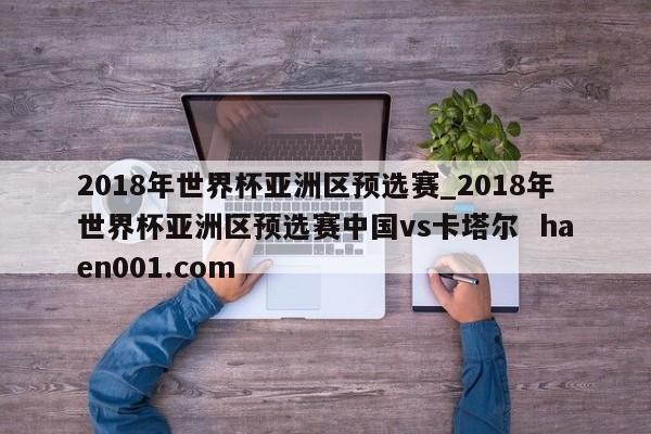 2018年世界杯亚洲区预选赛_2018年世界杯亚洲区预选赛中国vs卡塔尔  haen001.com