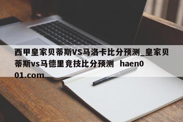 西甲皇家贝蒂斯VS马洛卡比分预测_皇家贝蒂斯vs马德里竞技比分预测  haen001.com