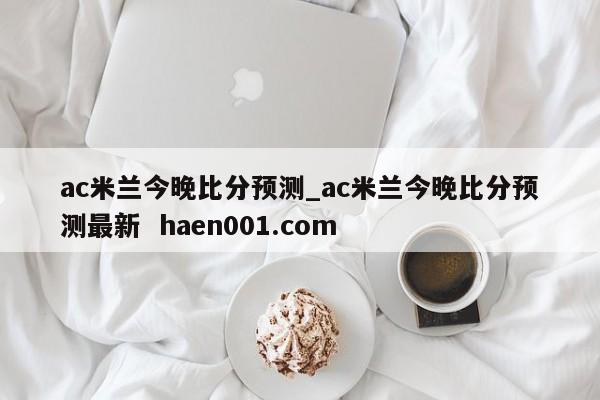 ac米兰今晚比分预测_ac米兰今晚比分预测最新  haen001.com