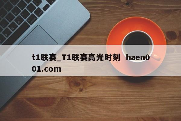 t1联赛_T1联赛高光时刻  haen001.com