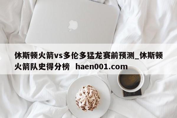 休斯顿火箭vs多伦多猛龙赛前预测_休斯顿火箭队史得分榜  haen001.com