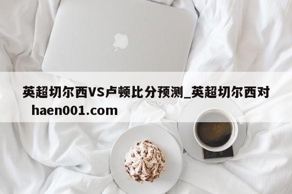 英超切尔西VS卢顿比分预测_英超切尔西对  haen001.com