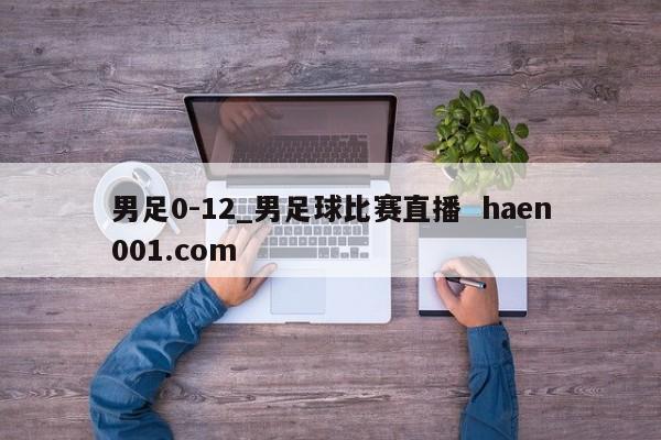 男足0-12_男足球比赛直播  haen001.com