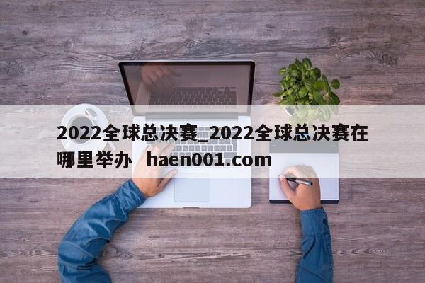 2022全球总决赛_2022全球总决赛在哪里举办  haen001.com