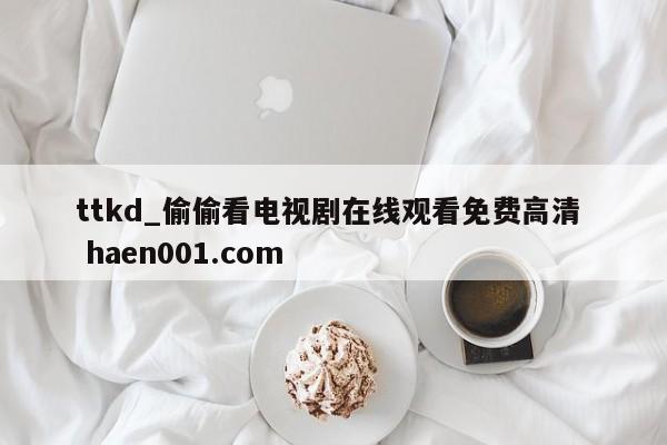 ttkd_偷偷看电视剧在线观看免费高清  haen001.com
