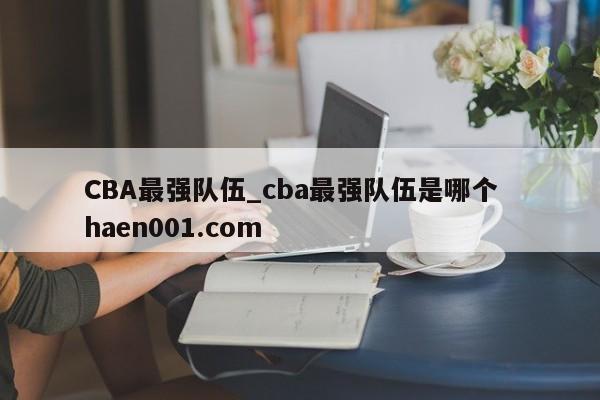 CBA最强队伍_cba最强队伍是哪个  haen001.com