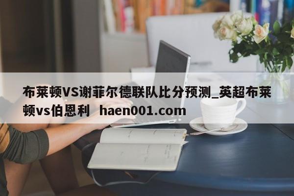 布莱顿VS谢菲尔德联队比分预测_英超布莱顿vs伯恩利  haen001.com