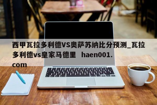 西甲瓦拉多利德VS奥萨苏纳比分预测_瓦拉多利德vs皇家马德里  haen001.com