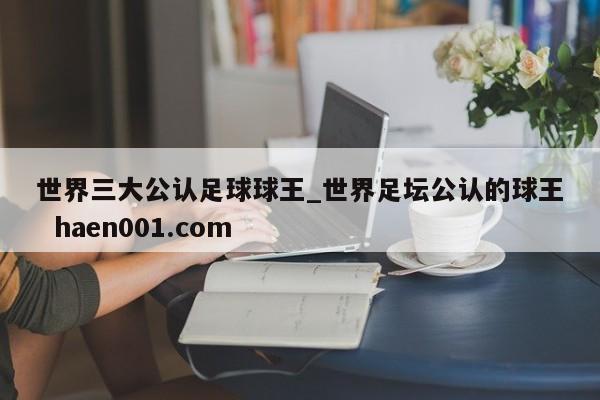 世界三大公认足球球王_世界足坛公认的球王  haen001.com