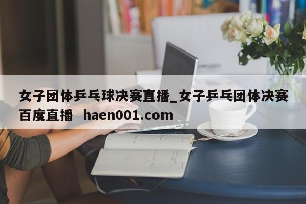 女子团体乒乓球决赛直播_女子乒乓团体决赛百度直播  haen001.com
