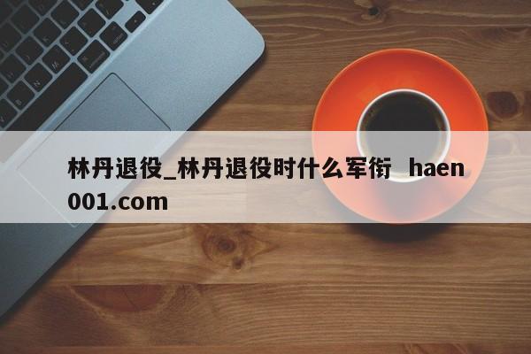 林丹退役_林丹退役时什么军衔  haen001.com