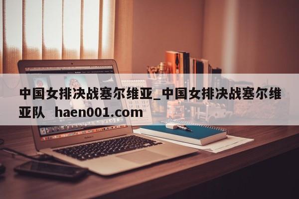 中国女排决战塞尔维亚_中国女排决战塞尔维亚队  haen001.com