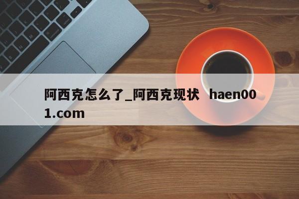 阿西克怎么了_阿西克现状  haen001.com