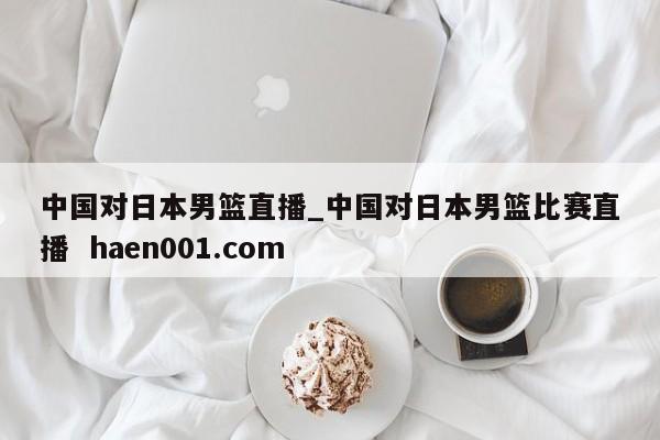 中国对日本男篮直播_中国对日本男篮比赛直播  haen001.com