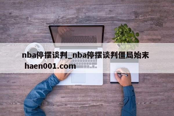 nba停摆谈判_nba停摆谈判僵局始末  haen001.com